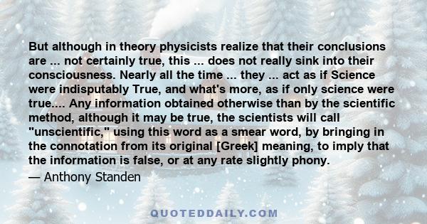 But although in theory physicists realize that their conclusions are ... not certainly true, this ... does not really sink into their consciousness. Nearly all the time ... they ... act as if Science were indisputably