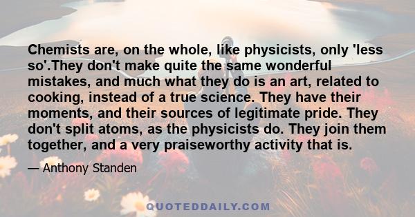 Chemists are, on the whole, like physicists, only 'less so'.They don't make quite the same wonderful mistakes, and much what they do is an art, related to cooking, instead of a true science. They have their moments, and 