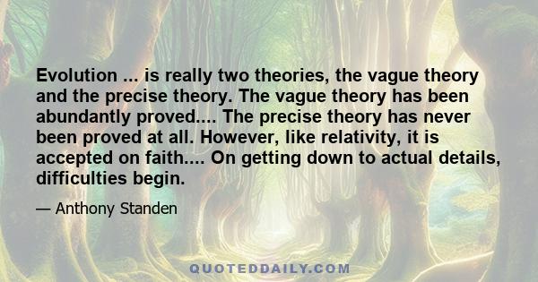 Evolution ... is really two theories, the vague theory and the precise theory. The vague theory has been abundantly proved.... The precise theory has never been proved at all. However, like relativity, it is accepted on 