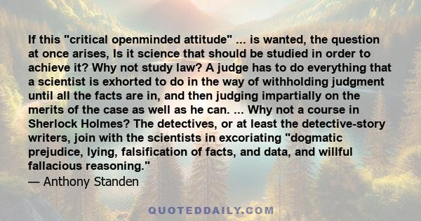 If this critical openminded attitude ... is wanted, the question at once arises, Is it science that should be studied in order to achieve it? Why not study law? A judge has to do everything that a scientist is exhorted