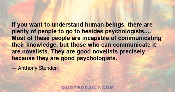 If you want to understand human beings, there are plenty of people to go to besides psychologists.... Most of these people are incapable of communicating their knowledge, but those who can communicate it are novelists.