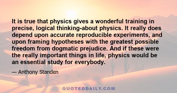 It is true that physics gives a wonderful training in precise, logical thinking-about physics. It really does depend upon accurate reproducible experiments, and upon framing hypotheses with the greatest possible freedom 