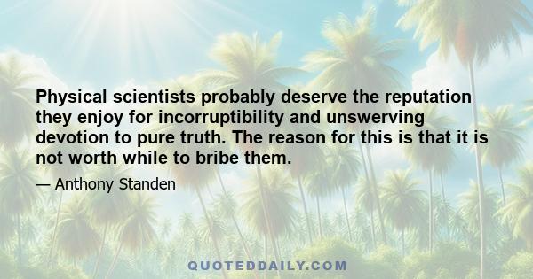 Physical scientists probably deserve the reputation they enjoy for incorruptibility and unswerving devotion to pure truth. The reason for this is that it is not worth while to bribe them.