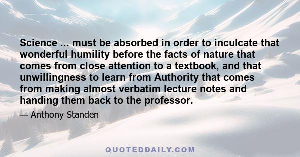 Science ... must be absorbed in order to inculcate that wonderful humility before the facts of nature that comes from close attention to a textbook, and that unwillingness to learn from Authority that comes from making