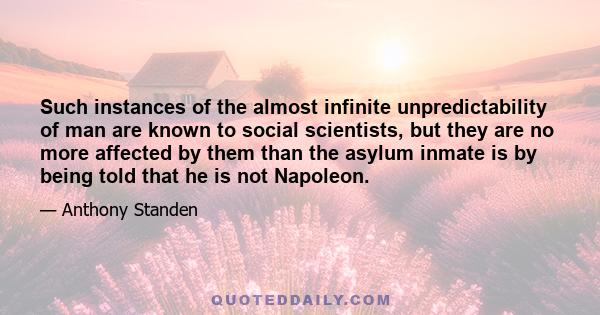 Such instances of the almost infinite unpredictability of man are known to social scientists, but they are no more affected by them than the asylum inmate is by being told that he is not Napoleon.