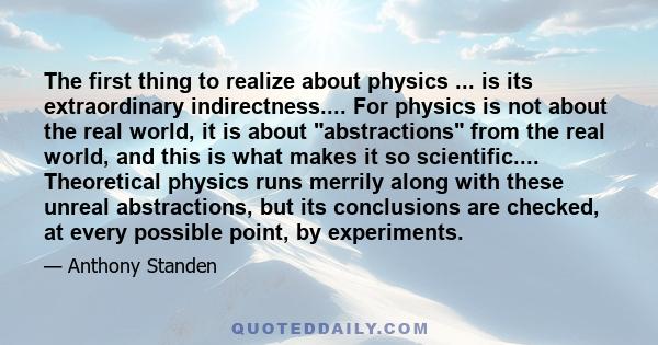 The first thing to realize about physics ... is its extraordinary indirectness.... For physics is not about the real world, it is about abstractions from the real world, and this is what makes it so scientific....