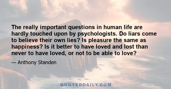 The really important questions in human life are hardly touched upon by psychologists. Do liars come to believe their own lies? Is pleasure the same as happiness? Is it better to have loved and lost than never to have