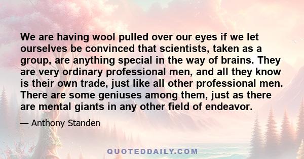 We are having wool pulled over our eyes if we let ourselves be convinced that scientists, taken as a group, are anything special in the way of brains. They are very ordinary professional men, and all they know is their