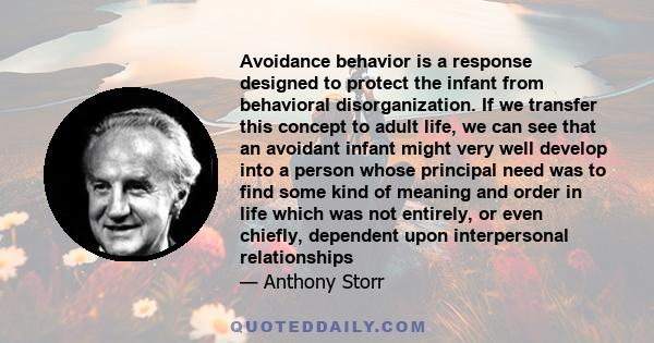 Avoidance behavior is a response designed to protect the infant from behavioral disorganization. If we transfer this concept to adult life, we can see that an avoidant infant might very well develop into a person whose