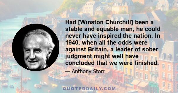 Had [Winston Churchill] been a stable and equable man, he could never have inspired the nation. In 1940, when all the odds were against Britain, a leader of sober judgment might well have concluded that we were finished.