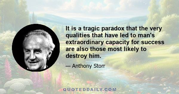 It is a tragic paradox that the very qualities that have led to man's extraordinary capacity for success are also those most likely to destroy him.