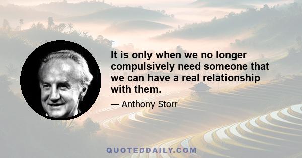 It is only when we no longer compulsively need someone that we can have a real relationship with them.