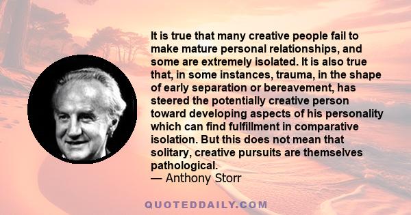 It is true that many creative people fail to make mature personal relationships, and some are extremely isolated. It is also true that, in some instances, trauma, in the shape of early separation or bereavement, has