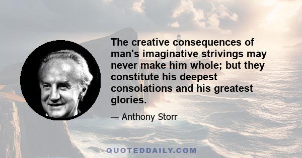 The creative consequences of man's imaginative strivings may never make him whole; but they constitute his deepest consolations and his greatest glories.