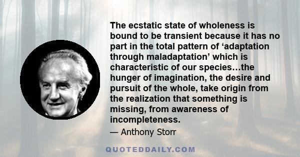 The ecstatic state of wholeness is bound to be transient because it has no part in the total pattern of ‘adaptation through maladaptation’ which is characteristic of our species…the hunger of imagination, the desire and 