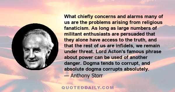 What chiefly concerns and alarms many of us are the problems arising from religious fanaticism. As long as large numbers of militant enthusiasts are persuaded that they alone have access to the truth, and that the rest