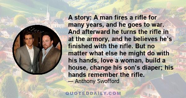 A story: A man fires a rifle for many years, and he goes to war. And afterward he turns the rifle in at the armory, and he believes he’s finished with the rifle. But no matter what else he might do with his hands, love