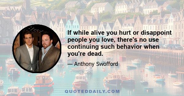 If while alive you hurt or disappoint people you love, there's no use continuing such behavior when you're dead.