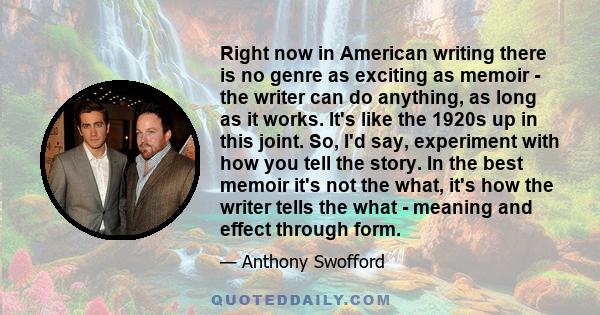 Right now in American writing there is no genre as exciting as memoir - the writer can do anything, as long as it works. It's like the 1920s up in this joint. So, I'd say, experiment with how you tell the story. In the