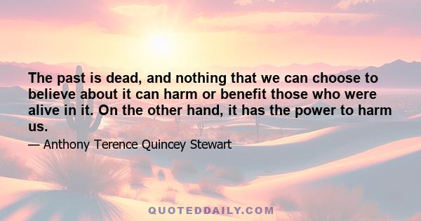 The past is dead, and nothing that we can choose to believe about it can harm or benefit those who were alive in it. On the other hand, it has the power to harm us.