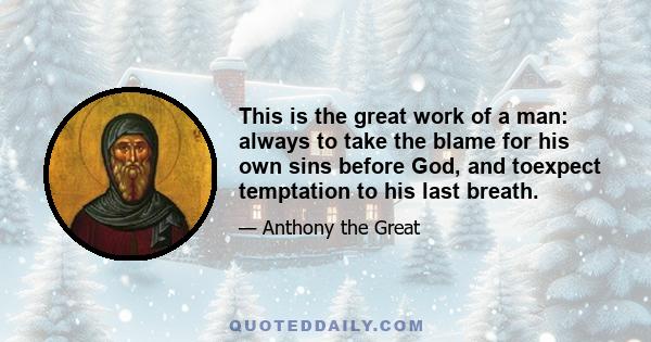 This is the great work of a man: always to take the blame for his own sins before God, and toexpect temptation to his last breath.