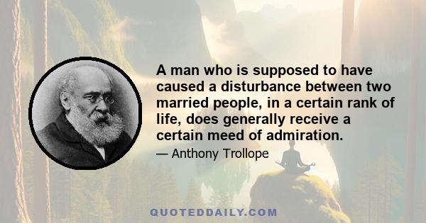 A man who is supposed to have caused a disturbance between two married people, in a certain rank of life, does generally receive a certain meed of admiration.