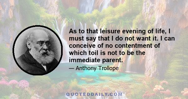 As to that leisure evening of life, I must say that I do not want it. I can conceive of no contentment of which toil is not to be the immediate parent.