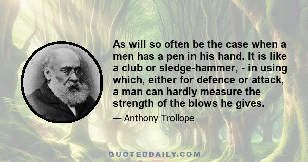 As will so often be the case when a men has a pen in his hand. It is like a club or sledge-hammer, - in using which, either for defence or attack, a man can hardly measure the strength of the blows he gives.