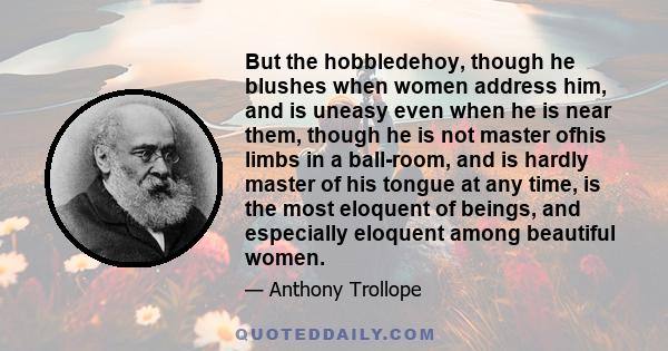 But the hobbledehoy, though he blushes when women address him, and is uneasy even when he is near them, though he is not master ofhis limbs in a ball-room, and is hardly master of his tongue at any time, is the most