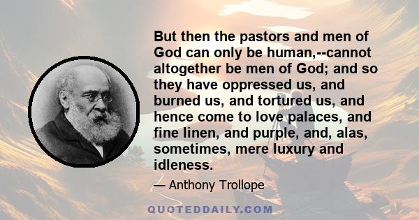 But then the pastors and men of God can only be human,--cannot altogether be men of God; and so they have oppressed us, and burned us, and tortured us, and hence come to love palaces, and fine linen, and purple, and,