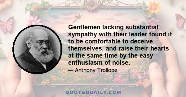 Gentlemen lacking substantial sympathy with their leader found it to be comfortable to deceive themselves, and raise their hearts at the same time by the easy enthusiasm of noise.