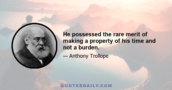 He possessed the rare merit of making a property of his time and not a burden.