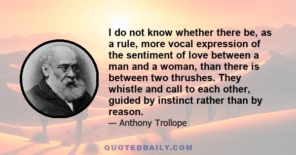 I do not know whether there be, as a rule, more vocal expression of the sentiment of love between a man and a woman, than there is between two thrushes. They whistle and call to each other, guided by instinct rather