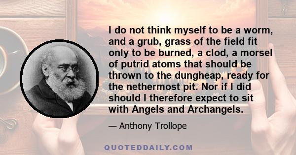 I do not think myself to be a worm, and a grub, grass of the field fit only to be burned, a clod, a morsel of putrid atoms that should be thrown to the dungheap, ready for the nethermost pit. Nor if I did should I