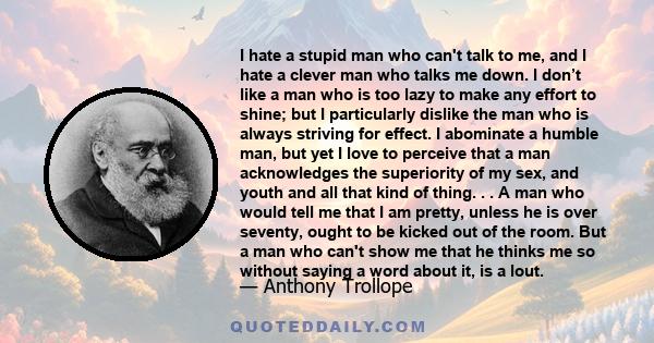 I hate a stupid man who can't talk to me, and I hate a clever man who talks me down. I don’t like a man who is too lazy to make any effort to shine; but I particularly dislike the man who is always striving for effect.