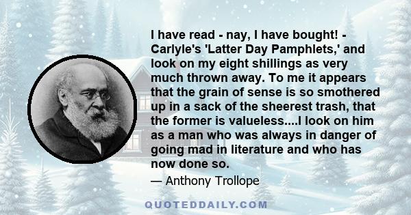 I have read - nay, I have bought! - Carlyle's 'Latter Day Pamphlets,' and look on my eight shillings as very much thrown away. To me it appears that the grain of sense is so smothered up in a sack of the sheerest trash, 