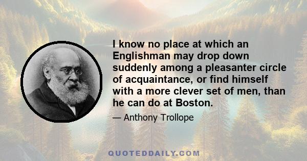 I know no place at which an Englishman may drop down suddenly among a pleasanter circle of acquaintance, or find himself with a more clever set of men, than he can do at Boston.