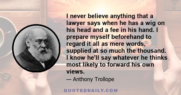 I never believe anything that a lawyer says when he has a wig on his head and a fee in his hand. I prepare myself beforehand to regard it all as mere words, supplied at so much the thousand. I know he'll say whatever he 