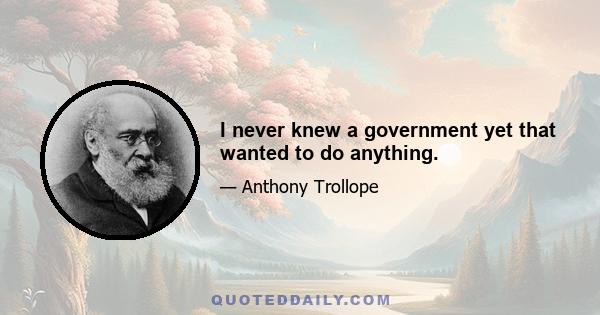 I never knew a government yet that wanted to do anything.