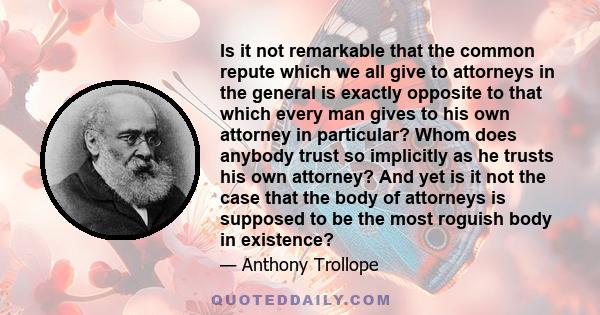 Is it not remarkable that the common repute which we all give to attorneys in the general is exactly opposite to that which every man gives to his own attorney in particular? Whom does anybody trust so implicitly as he