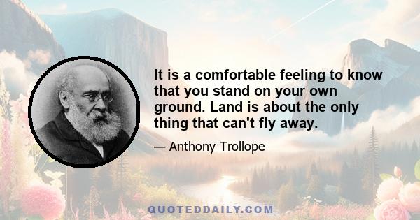 It is a comfortable feeling to know that you stand on your own ground. Land is about the only thing that can't fly away.