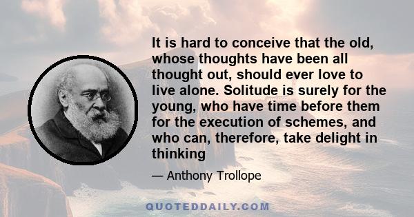 It is hard to conceive that the old, whose thoughts have been all thought out, should ever love to live alone. Solitude is surely for the young, who have time before them for the execution of schemes, and who can,