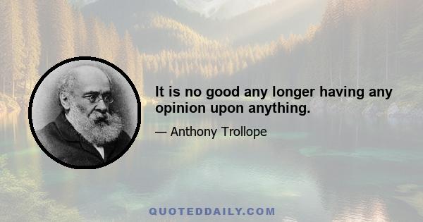 It is no good any longer having any opinion upon anything.