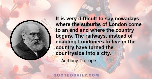 It is very difficult to say nowadays where the suburbs of London come to an end and where the country begins. The railways, instead of enabling Londoners to live in the country have turned the countryside into a city.