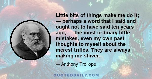 Little bits of things make me do it; — perhaps a word that I said and ought not to have said ten years ago; — the most ordinary little mistakes, even my own past thoughts to myself about the merest trifles. They are