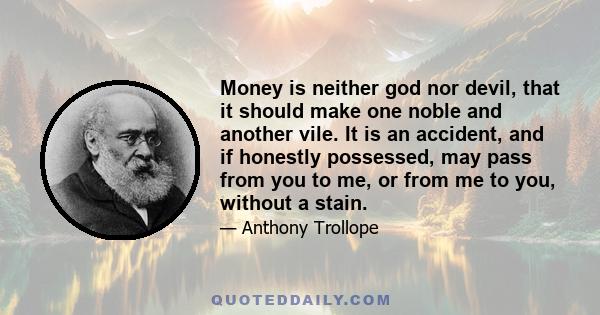 Money is neither god nor devil, that it should make one noble and another vile. It is an accident, and if honestly possessed, may pass from you to me, or from me to you, without a stain.