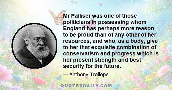 Mr Palliser was one of those politicians in possessing whom England has perhaps more reason to be proud than of any other of her resources, and who, as a body, give to her that exquisite combination of conservatism and