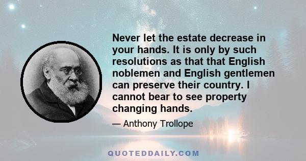 Never let the estate decrease in your hands. It is only by such resolutions as that that English noblemen and English gentlemen can preserve their country. I cannot bear to see property changing hands.