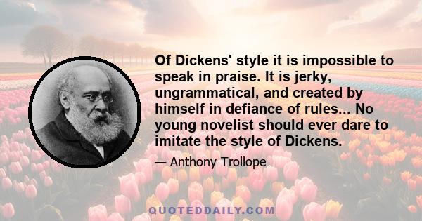 Of Dickens' style it is impossible to speak in praise. It is jerky, ungrammatical, and created by himself in defiance of rules... No young novelist should ever dare to imitate the style of Dickens.