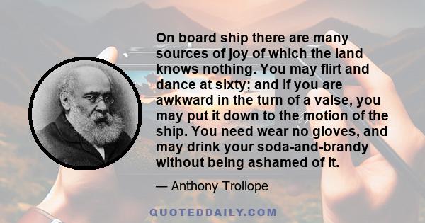 On board ship there are many sources of joy of which the land knows nothing. You may flirt and dance at sixty; and if you are awkward in the turn of a valse, you may put it down to the motion of the ship. You need wear